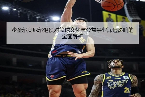 沙奎尔奥尼尔退役对篮球文化与公益事业深远影响的全面解析